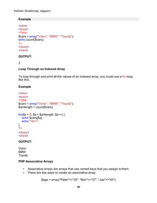 Aafreen Shaikh(csjc Jalgaon)
Example
<html>
<body>
<?php
$cars = array("Volvo", "BMW", "Toyota");
echo count($cars);
?>
</body>
</html>
OUTPUT:
3
Loop Through an Indexed Array
To loop through and print all the values of an indexed array, you could use a for loop,
like this:
Example
<html>
<body>
<?php
$cars = array("Volvo", "BMW", "Toyota");
$arrlength = count($cars);
for($x = 0; $x < $arrlength; $x++) {
echo $cars[$x];
echo "<br>";
}
?>
</body>
</html>
OUTPUT:
Volvo
BMW
Toyota
PHP Associative Arrays
• Associative arrays are arrays that use named keys that you assign to them.
• There are two ways to create an associative array:
$age = array("Peter"=>"35", "Ben"=>"37", "Joe"=>"43");
or
 