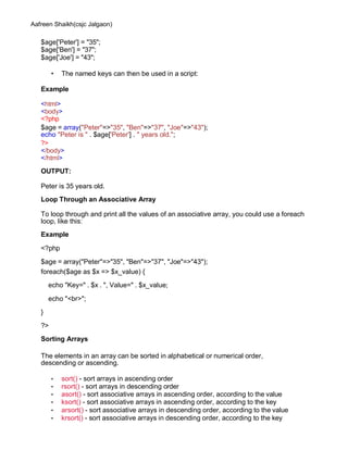 Aafreen Shaikh(csjc Jalgaon)
$age['Peter'] = "35";
$age['Ben'] = "37";
$age['Joe'] = "43";
• The named keys can then be used in a script:
Example
<html>
<body>
<?php
$age = array("Peter"=>"35", "Ben"=>"37", "Joe"=>"43");
echo "Peter is " . $age['Peter'] . " years old.";
?>
</body>
</html>
OUTPUT:
Peter is 35 years old.
Loop Through an Associative Array
To loop through and print all the values of an associative array, you could use a foreach
loop, like this:
Example
<?php
$age = array("Peter"=>"35", "Ben"=>"37", "Joe"=>"43");
foreach($age as $x => $x_value) {
echo "Key=" . $x . ", Value=" . $x_value;
echo "<br>";
}
?>
Sorting Arrays
The elements in an array can be sorted in alphabetical or numerical order,
descending or ascending.
• sort() - sort arrays in ascending order
• rsort() - sort arrays in descending order
• asort() - sort associative arrays in ascending order, according to the value
• ksort() - sort associative arrays in ascending order, according to the key
• arsort() - sort associative arrays in descending order, according to the value
• krsort() - sort associative arrays in descending order, according to the key
 
