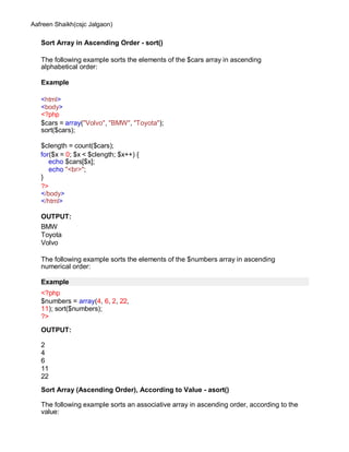 Aafreen Shaikh(csjc Jalgaon)
Sort Array in Ascending Order - sort()
The following example sorts the elements of the $cars array in ascending
alphabetical order:
Example
<html>
<body>
<?php
$cars = array("Volvo", "BMW", "Toyota");
sort($cars);
$clength = count($cars);
for($x = 0; $x < $clength; $x++) {
echo $cars[$x];
echo "<br>";
}
?>
</body>
</html>
OUTPUT:
BMW
Toyota
Volvo
The following example sorts the elements of the $numbers array in ascending
numerical order:
Example
<?php
$numbers = array(4, 6, 2, 22,
11); sort($numbers);
?>
OUTPUT:
2
4
6
11
22
Sort Array (Ascending Order), According to Value - asort()
The following example sorts an associative array in ascending order, according to the
value:
 