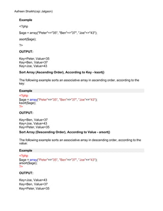 Aafreen Shaikh(csjc Jalgaon)
Example
<?php
$age = array("Peter"=>"35", "Ben"=>"37", "Joe"=>"43");
asort($age);
?>
OUTPUT:
Key=Peter, Value=35
Key=Ben, Value=37
Key=Joe, Value=43
Sort Array (Ascending Order), According to Key - ksort()
The following example sorts an associative array in ascending order, according to the
key:
Example
<?php
$age = array("Peter"=>"35", "Ben"=>"37", "Joe"=>"43");
ksort($age);
?>
OUTPUT:
Key=Ben, Value=37
Key=Joe, Value=43
Key=Peter, Value=35
Sort Array (Descending Order), According to Value - arsort()
The following example sorts an associative array in descending order, according to the
value:
Example
<?php
$age = array("Peter"=>"35", "Ben"=>"37", "Joe"=>"43");
arsort($age);
?>
OUTPUT:
Key=Joe, Value=43
Key=Ben, Value=37
Key=Peter, Value=35
 