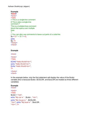 Aafreen Shaikh(csjc Jalgaon)
Example
<html>
<body>
<?php
// This is a single-line comment
# This is also a single-line
comment /*
This is a multiple-lines comment
block that spans over multiple
lines
*/
// You can also use comments to leave out parts of a code line
$x = 5 /* + 15 */ + 5;
echo
$x; ?>
</body>
</html>
Example
<html>
<body>
<?php
ECHO "Hello World!<br>";
echo "Hello World!<br>";
EcHo "Hello World!<br>";
?>
</body>
</html>
In the example below, only the first statement will display the value of the $color
variable (this is because $color, $COLOR, and $coLOR are treated as three different
variables):
Example
<html>
<body>
<?php
$color = "red";
echo "My car is " . $color . "<br>";
echo "My house is " . $COLOR .
"<br>"; echo "My boat is " . $coLOR .
"<br>"; ?>
 