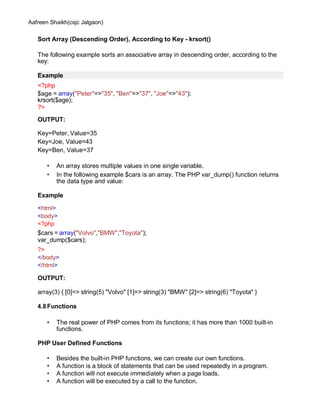 Aafreen Shaikh(csjc Jalgaon)
Sort Array (Descending Order), According to Key - krsort()
The following example sorts an associative array in descending order, according to the
key:
Example
<?php
$age = array("Peter"=>"35", "Ben"=>"37", "Joe"=>"43");
krsort($age);
?>
OUTPUT:
Key=Peter, Value=35
Key=Joe, Value=43
Key=Ben, Value=37
• An array stores multiple values in one single variable.
• In the following example $cars is an array. The PHP var_dump() function returns
the data type and value:
Example
<html>
<body>
<?php
$cars = array("Volvo","BMW","Toyota");
var_dump($cars);
?>
</body>
</html>
OUTPUT:
array(3) { [0]=> string(5) "Volvo" [1]=> string(3) "BMW" [2]=> string(6) "Toyota" }
4.8Functions
• The real power of PHP comes from its functions; it has more than 1000 built-in
functions.
PHP User Defined Functions
• Besides the built-in PHP functions, we can create our own functions.
• A function is a block of statements that can be used repeatedly in a program.
• A function will not execute immediately when a page loads.
• A function will be executed by a call to the function.
 