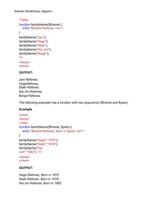 Aafreen Shaikh(csjc Jalgaon)
<?php
function familyName($fname) {
echo "$fname Refsnes.<br>";
}
familyName("Jani");
familyName("Hege");
familyName("Stale");
familyName("Kai Jim");
familyName("Borge");
?>
</body>
</html>
OUTPUT:
Jani Refsnes.
HegeRefsnes.
Stale Refsnes.
Kai Jim Refsnes.
Borge Refsnes.
The following example has a function with two arguments ($fname and $year):
Example
<html>
<body>
<?php
function familyName($fname, $year) {
echo "$fname Refsnes. Born in $year <br>";
}
familyName("Hege","1975");
familyName("Stale","1978");
familyName("Kai
Jim","1983"); ?>
</body>
</html>
OUTPUT:
Hege Refsnes. Born in 1975
Stale Refsnes. Born in 1978
Kai Jim Refsnes. Born in 1983
 