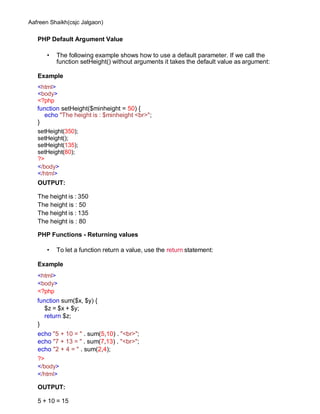 Aafreen Shaikh(csjc Jalgaon)
PHP Default Argument Value
• The following example shows how to use a default parameter. If we call the
function setHeight() without arguments it takes the default value as argument:
Example
<html>
<body>
<?php
function setHeight($minheight = 50) {
echo "The height is : $minheight <br>";
}
setHeight(350);
setHeight();
setHeight(135);
setHeight(80);
?>
</body>
</html>
OUTPUT:
The height is : 350
The height is : 50
The height is : 135
The height is : 80
PHP Functions - Returning values
• To let a function return a value, use the return statement:
Example
<html>
<body>
<?php
function sum($x, $y) {
$z = $x + $y;
return $z;
}
echo "5 + 10 = " . sum(5,10) . "<br>";
echo "7 + 13 = " . sum(7,13) . "<br>";
echo "2 + 4 = " . sum(2,4);
?>
</body>
</html>
OUTPUT:
5 + 10 = 15
 