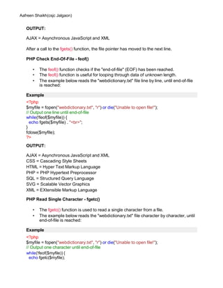 Aafreen Shaikh(csjc Jalgaon)
OUTPUT:
AJAX = Asynchronous JavaScript and XML
After a call to the fgets() function, the file pointer has moved to the next line.
PHP Check End-Of-File - feof()
• The feof() function checks if the "end-of-file" (EOF) has been reached.
• The feof() function is useful for looping through data of unknown length.
• The example below reads the "webdictionary.txt" file line by line, until end-of-file
is reached:
Example
<?php
$myfile = fopen("webdictionary.txt", "r") or die("Unable to open file!");
// Output one line until end-of-file
while(!feof($myfile)) {
echo fgets($myfile) . "<br>";
}
fclose($myfile);
?>
OUTPUT:
AJAX = Asynchronous JavaScript and XML
CSS = Cascading Style Sheets
HTML = Hyper Text Markup Language
PHP = PHP Hypertext Preprocessor
SQL = Structured Query Language
SVG = Scalable Vector Graphics
XML = EXtensible Markup Language
PHP Read Single Character - fgetc()
• The fgetc() function is used to read a single character from a file.
• The example below reads the "webdictionary.txt" file character by character, until
end-of-file is reached:
Example
<?php
$myfile = fopen("webdictionary.txt", "r") or die("Unable to open file!");
// Output one character until end-of-file
while(!feof($myfile)) {
echo fgetc($myfile);
 