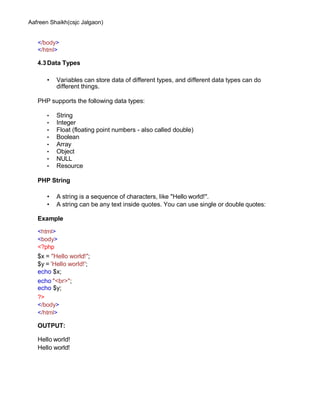 Aafreen Shaikh(csjc Jalgaon)
</body>
</html>
4.3Data Types
• Variables can store data of different types, and different data types can do
different things.
PHP supports the following data types:
• String
• Integer
• Float (floating point numbers - also called double)
• Boolean
• Array
• Object
• NULL
• Resource
PHP String
• A string is a sequence of characters, like "Hello world!".
• A string can be any text inside quotes. You can use single or double quotes:
Example
<html>
<body>
<?php
$x = "Hello world!";
$y = 'Hello world!';
echo $x;
echo "<br>";
echo $y;
?>
</body>
</html>
OUTPUT:
Hello world!
Hello world!
 