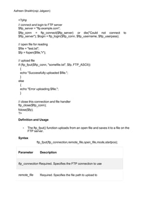 Aafreen Shaikh(csjc Jalgaon)
<?php
// connect and login to FTP server
$ftp_server = "ftp.example.com";
$ftp_conn = ftp_connect($ftp_server) or die("Could not connect to
$ftp_server"); $login = ftp_login($ftp_conn, $ftp_username, $ftp_userpass);
// open file for reading
$file = "test.txt";
$fp = fopen($file,"r");
// upload file
if (ftp_fput($ftp_conn, "somefile.txt", $fp, FTP_ASCII))
{
echo "Successfully uploaded $file.";
}
else
{
echo "Error uploading $file.";
}
// close this connection and file handler
ftp_close($ftp_conn);
fclose($fp);
?>
Definition and Usage
• The ftp_fput() function uploads from an open file and saves it to a file on the
FTP server.
Syntax
ftp_fput(ftp_connection,remote_file,open_file,mode,startpos);
Parameter Description
ftp_connection Required. Specifies the FTP connection to use
remote_file Required. Specifies the file path to upload to
 