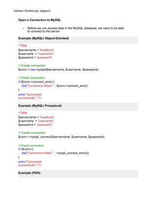 Aafreen Shaikh(csjc Jalgaon)
Open a Connection to MySQL
• Before we can access data in the MySQL database, we need to be able
to connect to the server:
<?php
$servername = "localhost";
$username = "username";
$password = "password";
// Create connection
$conn = new mysqli($servername, $username, $password);
// Check connection
if ($conn->connect_error) {
die("Connection failed: " . $conn->connect_error);
}
echo "Connected
successfully"; ?>
<?php
$servername = "localhost";
$username = "username";
$password = "password";
// Create connection
$conn = mysqli_connect($servername, $username, $password);
// Check connection
if (!$conn) {
die("Connection failed: " . mysqli_connect_error());
}
echo "Connected
successfully"; ?>
Example (MySQLi Object-Oriented)
Example (MySQLi Procedural)
Example (PDO)
 