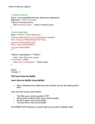 Aafreen Shaikh(csjc Jalgaon)
// Create connection
$conn = new mysqli($servername, $username, $password,
$dbname); // Check connection
if ($conn->connect_error) {
die("Connection failed: " . $conn->connect_error);
}
// sql to create table
$sql = "CREATE TABLE MyGuests (
id INT(6) UNSIGNED AUTO_INCREMENT PRIMARY
KEY, firstname VARCHAR(30) NOT NULL,
lastname VARCHAR(30) NOT
NULL, email VARCHAR(50),
reg_date TIMESTAMP
)";
if ($conn->query($sql) === TRUE) {
echo "Table MyGuests created
successfully"; } else {
echo "Error creating table: " . $conn->error;
}
$conn-
>close(); ?>
PHP Insert Data Into MySQL
Insert Data Into MySQL Using MySQLi
• After a database and a table have been created, we can start adding data in
them.
Here are some syntax rules to follow:
• The SQL query must be quoted in PHP
• String values inside the SQL query must be quoted
• Numeric values must not be quoted
• The word NULL must not be quoted
The INSERT INTO statement is used to add new records to a MySQL table:
 