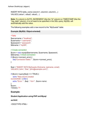 Aafreen Shaikh(csjc Jalgaon)
INSERT INTO table_name (column1, column2, column3,...)
VALUES (value1, value2, value3,...)
The following examples add a new record to the "MyGuests" table:
<?php
$servername = "localhost";
$username = "username";
$password = "password";
$dbname = "myDB";
// Create connection
$conn = new mysqli($servername, $username, $password,
$dbname); // Check connection
if ($conn->connect_error) {
die("Connection failed: " . $conn->connect_error);
}
$sql = "INSERT INTO MyGuests (firstname, lastname, email)
VALUES ('John', 'Doe', 'john@example.com')";
if ($conn->query($sql) === TRUE) {
echo "New record created
successfully"; } else {
echo "Error: " . $sql . "<br>" . $conn->error;
}
$conn-
>close(); ?>
Example:
Student Application using PHP and Mysql
aa.html:
<!DOCTYPE HTML>
Note: If a column is AUTO_INCREMENT (like the "id" column) or TIMESTAMP (like the
"reg_date" column), it is no need to be specified in the SQL query; MySQL will
automatically add the value.
Example (MySQLi Object-oriented)
 
