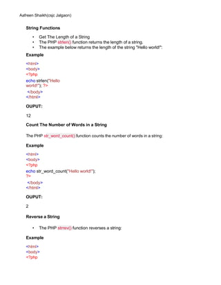 Aafreen Shaikh(csjc Jalgaon)
String Functions
• Get The Length of a String
• The PHP strlen() function returns the length of a string.
• The example below returns the length of the string "Hello world!":
Example
<html>
<body>
<?php
echo strlen("Hello
world!"); ?>
</body>
</html>
OUPUT:
12
Count The Number of Words in a String
The PHP str_word_count() function counts the number of words in a string:
Example
<html>
<body>
<?php
echo str_word_count("Hello world!");
?>
</body>
</html>
OUPUT:
2
Reverse a String
• The PHP strrev() function reverses a string:
Example
<html>
<body>
<?php
 