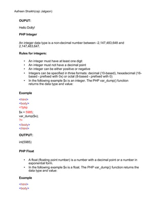 Aafreen Shaikh(csjc Jalgaon)
OUPUT:
Hello Dolly!
PHP Integer
An integer data type is a non-decimal number between -2,147,483,648 and
2,147,483,647.
Rules for integers:
• An integer must have at least one digit
• An integer must not have a decimal point
• An integer can be either positive or negative
• Integers can be specified in three formats: decimal (10-based), hexadecimal (16-
based - prefixed with 0x) or octal (8-based - prefixed with 0)
• In the following example $x is an integer. The PHP var_dump() function
returns the data type and value:
Example
<html>
<body>
<?php
$x = 5985;
var_dump($x);
?>
</body>
</html>
OUTPUT:
int(5985)
PHP Float
• A float (floating point number) is a number with a decimal point or a number in
exponential form.
• In the following example $x is a float. The PHP var_dump() function returns the
data type and value:
Example
<html>
<body>
 