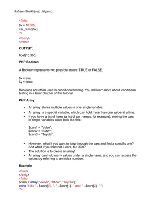 Aafreen Shaikh(csjc Jalgaon)
<?php
$x = 10.365;
var_dump($x);
?>
</body>
</html>
OUTPUT:
float(10.365)
PHP Boolean
A Boolean represents two possible states: TRUE or FALSE.
$x = true;
$y = false;
Booleans are often used in conditional testing. You will learn more about conditional
testing in a later chapter of this tutorial.
PHP Array
• An array stores multiple values in one single variable:
• An array is a special variable, which can hold more than one value at a time.
• If you have a list of items (a list of car names, for example), storing the cars
in single variables could look like this:
$cars1 = "Volvo";
$cars2 = "BMW";
$cars3 = "Toyota";
• However, what if you want to loop through the cars and find a specific one?
And what if you had not 3 cars, but 300?
• The solution is to create an array!
• An array can hold many values under a single name, and you can access the
values by referring to an index number.
Example
<html>
<body>
<?php
$cars = array("Volvo", "BMW", "Toyota");
echo "I like " . $cars[0] . ", " . $cars[1] . " and " . $cars[2] . ".";
?>
 