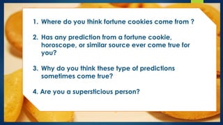 1. Where do you think fortune cookies come from ?
2. Has any prediction from a fortune cookie,
horoscope, or similar source ever come true for
you?
3. Why do you think these type of predictions
sometimes come true?
4. Are you a supersticious person?
 