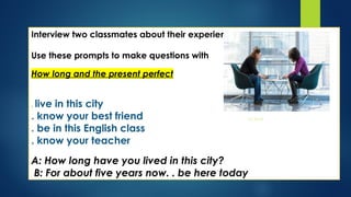 Interview two classmates about their experiences.
Use these prompts to make questions with
How long and the present perfect
. live in this city
. know your best friend
. be in this English class
. know your teacher
A: How long have you lived in this city?
B: For about five years now. . be here today
Esta foto de Autor desconocido está
bajo licencia CC BY-SA
 