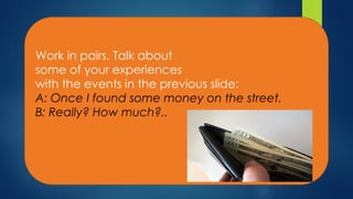 Work in pairs. Talk about
some of your experiences
with the events in the previous slide:
A: Once I found some money on the street.
B: Really? How much?..
 