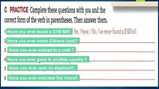 Have you ever found a $100 Bill?
Have you ever eaten Chinese food?
Have you ever worked in a café ?
Have you ever gone to another country ?
Have you ever seen an elephant?
Have you ever watched The Voice?
 