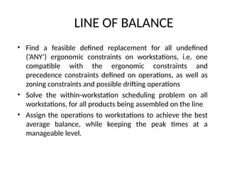 LINE OF BALANCE
• Find a feasible defined replacement for all undefined
(‘ANY’) ergonomic constraints on workstations, i.e. one
compatible with the ergonomic constraints and
precedence constraints defined on operations, as well as
zoning constraints and possible drifting operations
• Solve the within-workstation scheduling problem on all
workstations, for all products being assembled on the line
• Assign the operations to workstations to achieve the best
average balance, while keeping the peak times at a
manageable level.
 