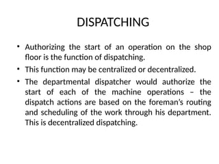 DISPATCHING
• Authorizing the start of an operation on the shop
floor is the function of dispatching.
• This function may be centralized or decentralized.
• The departmental dispatcher would authorize the
start of each of the machine operations – the
dispatch actions are based on the foreman’s routing
and scheduling of the work through his department.
This is decentralized dispatching.
 