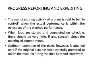 PROGRESS REPORTING AND EXPEDITING
• The manufacturing activity of a plant is said to be “in
control” when the actual performance is within the
objectives of the planned performance.
• When jobs are started and completed on schedule,
there should be very little, if any, concern about the
meeting of commitments.
• Optimum operation of the plant, however, is attained
only if the original plan has been carefully prepared to
utilize the manufacturing facilities fully and effectively.
 