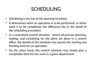 SCHEDULING
• Scheduling is the last of the planning functions.
• It determines when an operation is to be performed, or when
work is to be completed; the difference lies in the detail of
the scheduling procedure.
• In a centralized control situation - where all process planning,
loading, and scheduling for the plant are done in a central
office- the details of the schedule may specify the starting and
finishing time for an operation.
• On the other hand, the central schedule may simply give a
completion time for the work in a given department.
 