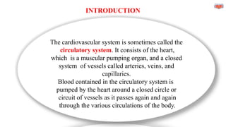 INTRODUCTION
The cardiovascular system is sometimes called the
circulatory system. It consists of the heart,
which is a muscular pumping organ, and a closed
system of vessels called arteries, veins, and
capillaries.
Blood contained in the circulatory system is
pumped by the heart around a closed circle or
circuit of vessels as it passes again and again
through the various circulations of the body.
 