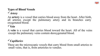 Types of Blood Vessels
Artery
An artery is a vessel that carries blood away from the heart. After birth,
all arteries except the pulmonary artery and its branches carry
oxygenated blood.
Vein
A vein is a vessel that carries blood toward the heart. All of the veins
except the pulmonary veins contain deoxygenated blood.
Capillaries
These are the microscopic vessels that carry blood from small arteries to
small veins, that is, from arterioles to venules.
 