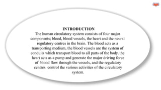 INTRODUCTION
The human circulatory system consists of four major
components; blood, blood vessels, the heart and the neural
regulatory centres in the brain. The blood acts as a
transporting medium, the blood vessels are the system of
conduits which transport blood to all parts of the body, the
heart acts as a pump and generate the major driving force
of blood flow through the vessels, and the regulatory
centres control the various activities of the circulatory
system.
 