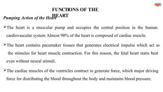 FUNCTIONS OF THE
HEART
Pumping Action of the Heart
The heart is a muscular pump and occupies the central position in the human
cardiovascular system Almost 90% of the heart is composed of cardiac muscle.
The heart contains pacemaker tissues that generates electrical impulse which act as
the stimulus for heart muscle contraction. For this reason, the fetal heart starts beat
even without neural stimuli.
The cardiac muscles of the ventricles contract to generate force, which major driving
force for distributing the blood throughout the body and maintains blood pressure.
 