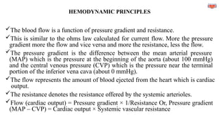 HEMODYNAMIC PRINCIPLES
The blood flow is a function of pressure gradient and resistance.
This is similar to the ohms law calculated for current flow. More the pressure
gradient more the flow and vice versa and more the resistance, less the flow.
The pressure gradient is the difference between the mean arterial pressure
(MAP) which is the pressure at the beginning of the aorta (about 100 mmHg)
and the central venous pressure (CVP) which is the pressure near the terminal
portion of the inferior vena cava (about 0 mmHg).
The flow represents the amount of blood ejected from the heart which is cardiac
output.
The resistance denotes the resistance offered by the systemic arterioles.
Flow (cardiac output) = Pressure gradient × 1/Resistance Or, Pressure gradient
(MAP – CVP) = Cardiac output × Systemic vascular resistance
 