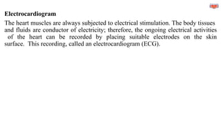 Electrocardiogram
The heart muscles are always subjected to electrical stimulation. The body tissues
and fluids are conductor of electricity; therefore, the ongoing electrical activities
of the heart can be recorded by placing suitable electrodes on the skin
surface. This recording, called an electrocardiogram (ECG).
 