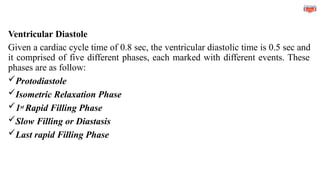 Ventricular Diastole
Given a cardiac cycle time of 0.8 sec, the ventricular diastolic time is 0.5 sec and
it comprised of five different phases, each marked with different events. These
phases are as follow:
Protodiastole
Isometric Relaxation Phase
1st Rapid Filling Phase
Slow Filling or Diastasis
Last rapid Filling Phase
 