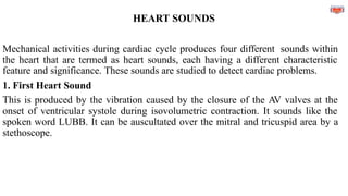 HEART SOUNDS
Mechanical activities during cardiac cycle produces four different sounds within
the heart that are termed as heart sounds, each having a different characteristic
feature and significance. These sounds are studied to detect cardiac problems.
1. First Heart Sound
This is produced by the vibration caused by the closure of the AV valves at the
onset of ventricular systole during isovolumetric contraction. It sounds like the
spoken word LUBB. It can be auscultated over the mitral and tricuspid area by a
stethoscope.
 