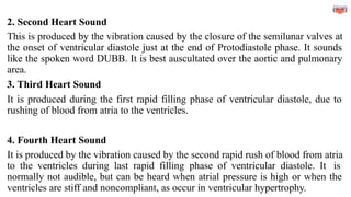 2. Second Heart Sound
This is produced by the vibration caused by the closure of the semilunar valves at
the onset of ventricular diastole just at the end of Protodiastole phase. It sounds
like the spoken word DUBB. It is best auscultated over the aortic and pulmonary
area.
3. Third Heart Sound
It is produced during the first rapid filling phase of ventricular diastole, due to
rushing of blood from atria to the ventricles.
4. Fourth Heart Sound
It is produced by the vibration caused by the second rapid rush of blood from atria
to the ventricles during last rapid filling phase of ventricular diastole. It is
normally not audible, but can be heard when atrial pressure is high or when the
ventricles are stiff and noncompliant, as occur in ventricular hypertrophy.
 