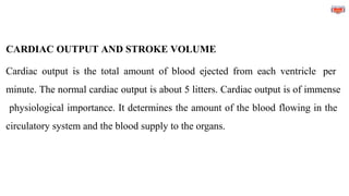 CARDIAC OUTPUT AND STROKE VOLUME
Cardiac output is the total amount of blood ejected from each ventricle per
minute. The normal cardiac output is about 5 litters. Cardiac output is of immense
physiological importance. It determines the amount of the blood flowing in the
circulatory system and the blood supply to the organs.
 