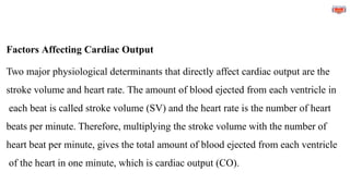 Factors Affecting Cardiac Output
Two major physiological determinants that directly affect cardiac output are the
stroke volume and heart rate. The amount of blood ejected from each ventricle in
each beat is called stroke volume (SV) and the heart rate is the number of heart
beats per minute. Therefore, multiplying the stroke volume with the number of
heart beat per minute, gives the total amount of blood ejected from each ventricle
of the heart in one minute, which is cardiac output (CO).
 
