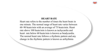 HEART RATE
Heart rate refers to the number of times the heart beats in
one minute. The normal range of heart rate varies between
60–90 beats/min with an average of 75 beats/min. Heart
rate above 100 beats/min is known as tachycardia and
heart rate below 60 beats/min is known as bradycardia.
The normal heart rate follows a rhythmic pattern and any
change in the rhythmic pattern is known as arrhythmia
 