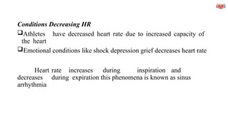 Conditions Decreasing HR
Athletes have decreased heart rate due to increased capacity of
the heart
Emotional conditions like shock depression grief decreases heart rate
Heart rate increases during inspiration and
decreases during expiration this phenomena is known as sinus
arrhythmia
 