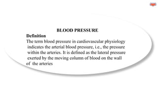 BLOOD PRESSURE
Definition
The term blood pressure in cardiovascular physiology
indicates the arterial blood pressure, i.e., the pressure
within the arteries. It is defined as the lateral pressure
exerted by the moving column of blood on the wall
of the arteries
 