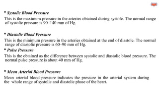  Systolic Blood Pressure
This is the maximum pressure in the arteries obtained during systole. The normal range
of systolic pressure is 90–140 mm of Hg.
 Diastolic Blood Pressure
This is the minimum pressure in the arteries obtained at the end of diastole. The normal
range of diastolic pressure is 60–90 mm of Hg.
 Pulse Pressure
This is the obtained as the difference between systolic and diastolic blood pressure. The
normal pulse pressure is about 40 mm of Hg.
 Mean Arterial Blood Pressure
Mean arterial blood pressure indicates the pressure in the arterial system during
the whole range of systolic and diastolic phase of the heart.
 