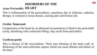 DISORDERS OF THE
HEART
Acute Pericarditis
This is inflammation of the pericardium, sometimes due to infection, radiation
therapy, or connective tissue disease, causing pain and friction rub.
Cardiac Tamponade
Compression of the heart by an abnormal accumulation of fluid in the pericardial
cavity, interfering with ventricular filling; may result from pericarditis.
Cardiomyopathy
This is disease of the myocardium. There may thinning of the heart wall, or
thickening of the interventricular septum which can cause dilation and failure of
the heart.
 
