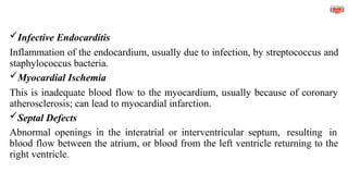 Infective Endocarditis
Inflammation of the endocardium, usually due to infection, by streptococcus and
staphylococcus bacteria.
Myocardial Ischemia
This is inadequate blood flow to the myocardium, usually because of coronary
atherosclerosis; can lead to myocardial infarction.
Septal Defects
Abnormal openings in the interatrial or interventricular septum, resulting in
blood flow between the atrium, or blood from the left ventricle returning to the
right ventricle.
 
