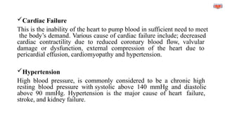 Cardiac Failure
This is the inability of the heart to pump blood in sufficient need to meet
the body’s demand. Various cause of cardiac failure include; decreased
cardiac contractility due to reduced coronary blood flow, valvular
damage or dysfunction, external compression of the heart due to
pericardial effusion, cardiomyopathy and hypertension.
Hypertension
High blood pressure, is commonly considered to be a chronic high
resting blood pressure with systolic above 140 mmHg and diastolic
above 90 mmHg. Hypertension is the major cause of heart failure,
stroke, and kidney failure.
 