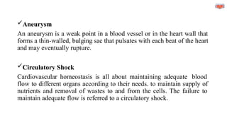 Aneurysm
An aneurysm is a weak point in a blood vessel or in the heart wall that
forms a thin-walled, bulging sac that pulsates with each beat of the heart
and may eventually rupture.
Circulatory Shock
Cardiovascular homeostasis is all about maintaining adequate blood
flow to different organs according to their needs. to maintain supply of
nutrients and removal of wastes to and from the cells. The failure to
maintain adequate flow is referred to a circulatory shock.
 