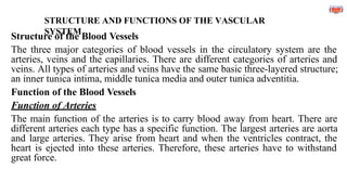 STRUCTURE AND FUNCTIONS OF THE VASCULAR
SYSTEM
Structure of the Blood Vessels
The three major categories of blood vessels in the circulatory system are the
arteries, veins and the capillaries. There are different categories of arteries and
veins. All types of arteries and veins have the same basic three-layered structure;
an inner tunica intima, middle tunica media and outer tunica adventitia.
Function of the Blood Vessels
Function of Arteries
The main function of the arteries is to carry blood away from heart. There are
different arteries each type has a specific function. The largest arteries are aorta
and large arteries. They arise from heart and when the ventricles contract, the
heart is ejected into these arteries. Therefore, these arteries have to withstand
great force.
 