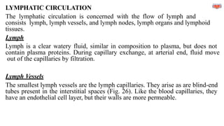 LYMPHATIC CIRCULATION
The lymphatic circulation is concerned with the flow of lymph and
consists lymph, lymph vessels, and lymph nodes, lymph organs and lymphoid
tissues.
Lymph
Lymph is a clear watery fluid, similar in composition to plasma, but does not
contain plasma proteins. During capillary exchange, at arterial end, fluid move
out of the capillaries by filtration.
Lymph Vessels
The smallest lymph vessels are the lymph capillaries. They arise as are blind-end
tubes present in the interstitial spaces (Fig. 26). Like the blood capillaries, they
have an endothelial cell layer, but their walls are more permeable.
 