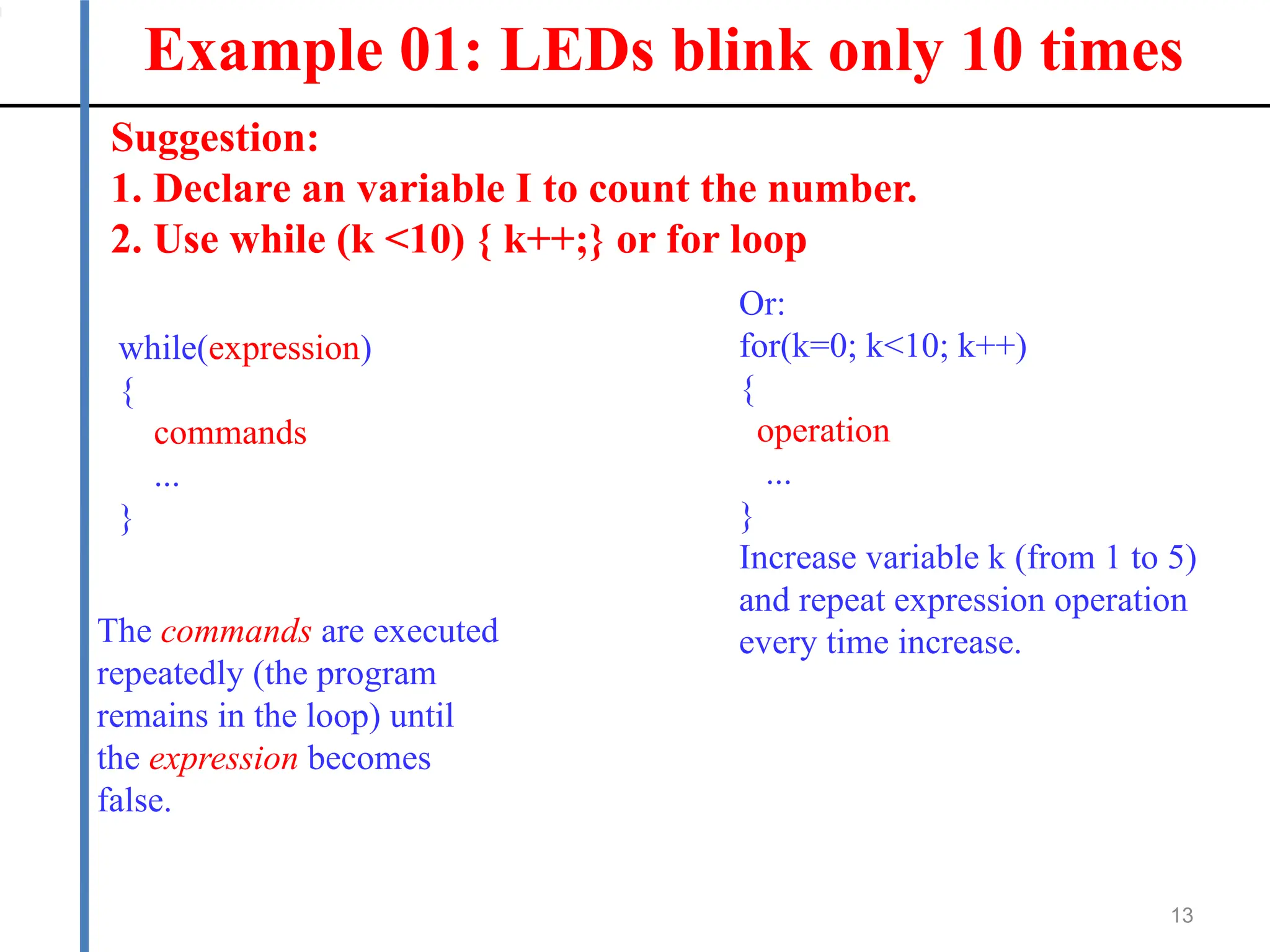 Example 01: LEDs blink only 10 times
13
Suggestion:
1. Declare an variable I to count the number.
2. Use while (k <10) { k++;} or for loop
while(expression)
{
commands
...
}
The commands are executed
repeatedly (the program
remains in the loop) until
the expression becomes
false.
Or:
for(k=0; k<10; k++)
{
operation
...
}
Increase variable k (from 1 to 5)
and repeat expression operation
every time increase.
 