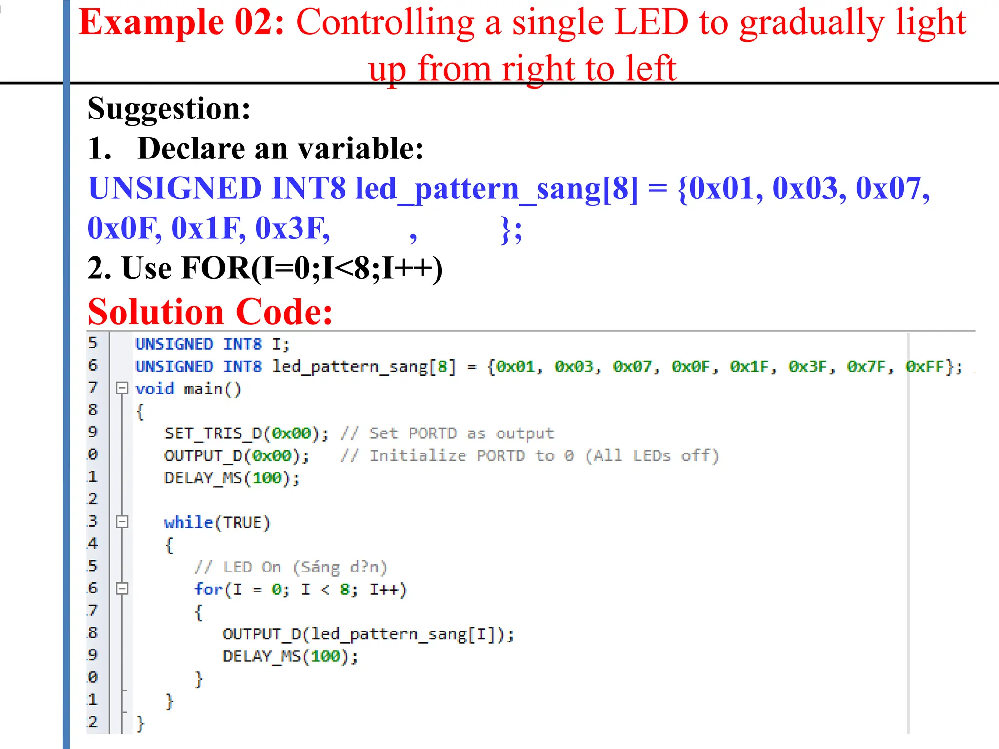 Example 02: Controlling a single LED to gradually light
up from right to left
17
Suggestion:
1. Declare an variable:
UNSIGNED INT8 led_pattern_sang[8] = {0x01, 0x03, 0x07,
0x0F, 0x1F, 0x3F, 0x7F, 0xFF};
2. Use FOR(I=0;I<8;I++)
Solution Code:
 