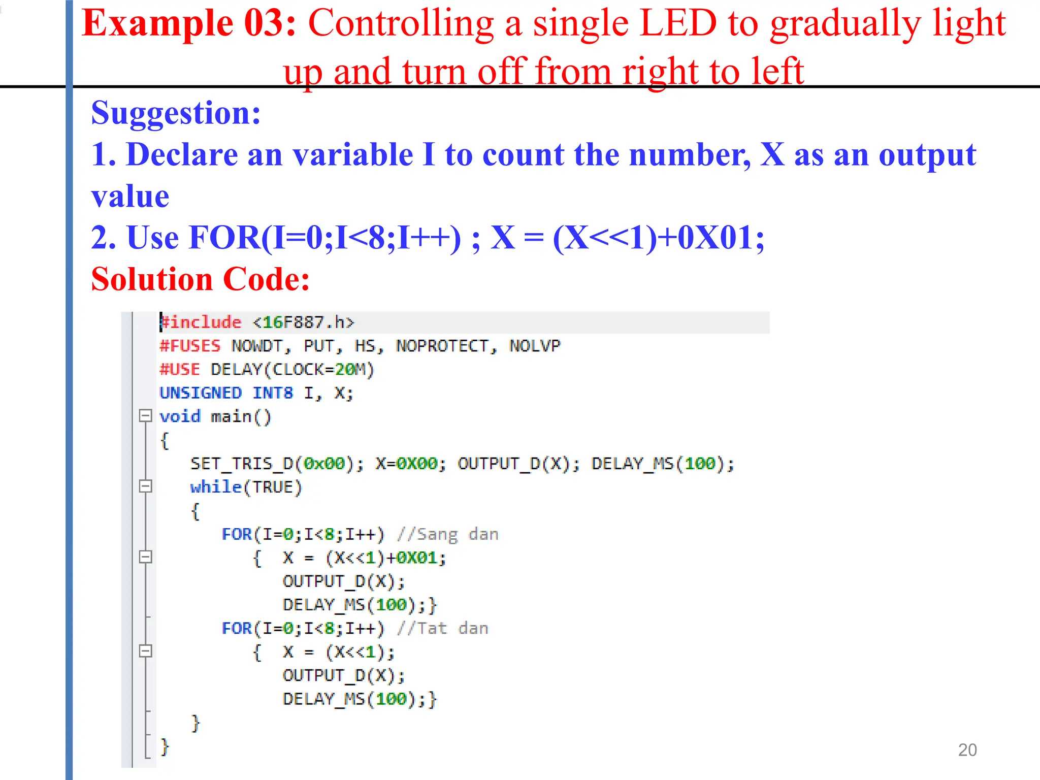 Example 03: Controlling a single LED to gradually light
up and turn off from right to left
20
Suggestion:
1. Declare an variable I to count the number, X as an output
value
2. Use FOR(I=0;I<8;I++) ; X = (X<<1)+0X01;
Solution Code:
 