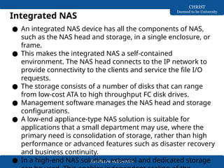 Excellence and Service
CHRIST
Deemed to be University
Integrated NAS
● An integrated NAS device has all the components of NAS,
such as the NAS head and storage, in a single enclosure, or
frame.
● This makes the integrated NAS a self-contained
environment. The NAS head connects to the IP network to
provide connectivity to the clients and service the file I/O
requests.
● The storage consists of a number of disks that can range
from low-cost ATA to high throughput FC disk drives.
● Management software manages the NAS head and storage
configurations.
● A low-end appliance-type NAS solution is suitable for
applications that a small department may use, where the
primary need is consolidation of storage, rather than high
performance or advanced features such as disaster recovery
and business continuity.
● In a high-end NAS solution, external and dedicated storage
 